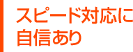スピード対応に自信あり
